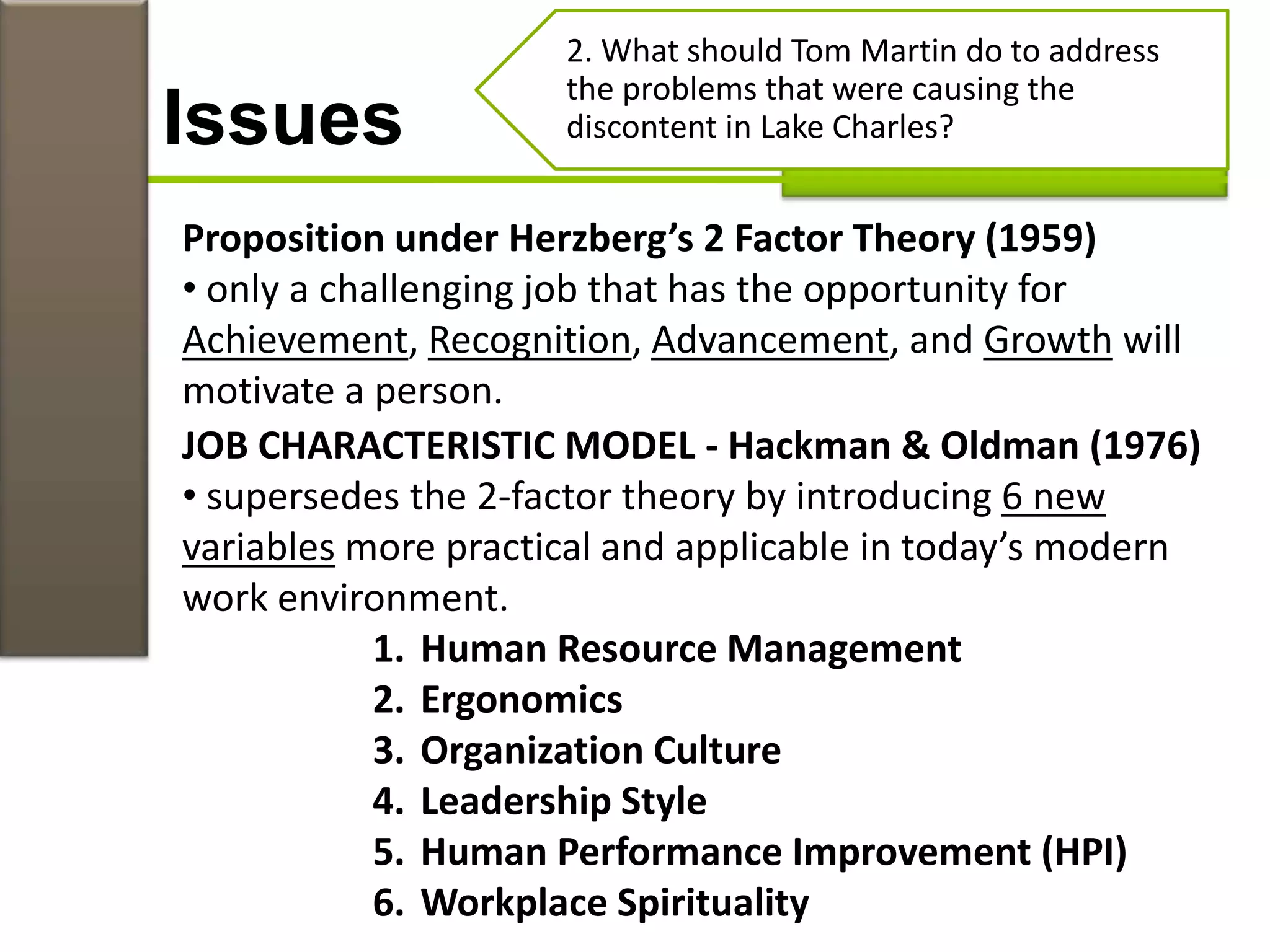 Issues
2. What should Tom Martin do to address
the problems that were causing the
discontent in Lake Charles?
Proposition under Herzberg’s 2 Factor Theory (1959)
• only a challenging job that has the opportunity for
Achievement, Recognition, Advancement, and Growth will
motivate a person.
JOB CHARACTERISTIC MODEL - Hackman & Oldman (1976)
• supersedes the 2-factor theory by introducing 6 new
variables more practical and applicable in today’s modern
work environment.
1. Human Resource Management
2. Ergonomics
3. Organization Culture
4. Leadership Style
5. Human Performance Improvement (HPI)
6. Workplace Spirituality
 
