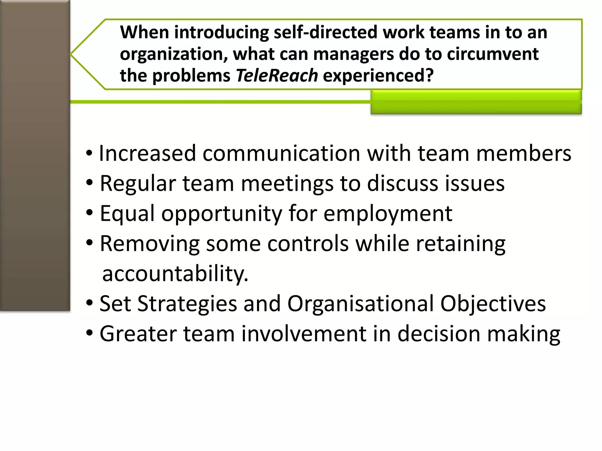 When introducing self-directed work teams in to an
organization, what can managers do to circumvent
the problems TeleReach experienced?
• Increased communication with team members
• Regular team meetings to discuss issues
• Equal opportunity for employment
• Removing some controls while retaining
accountability.
• Set Strategies and Organisational Objectives
• Greater team involvement in decision making
 
