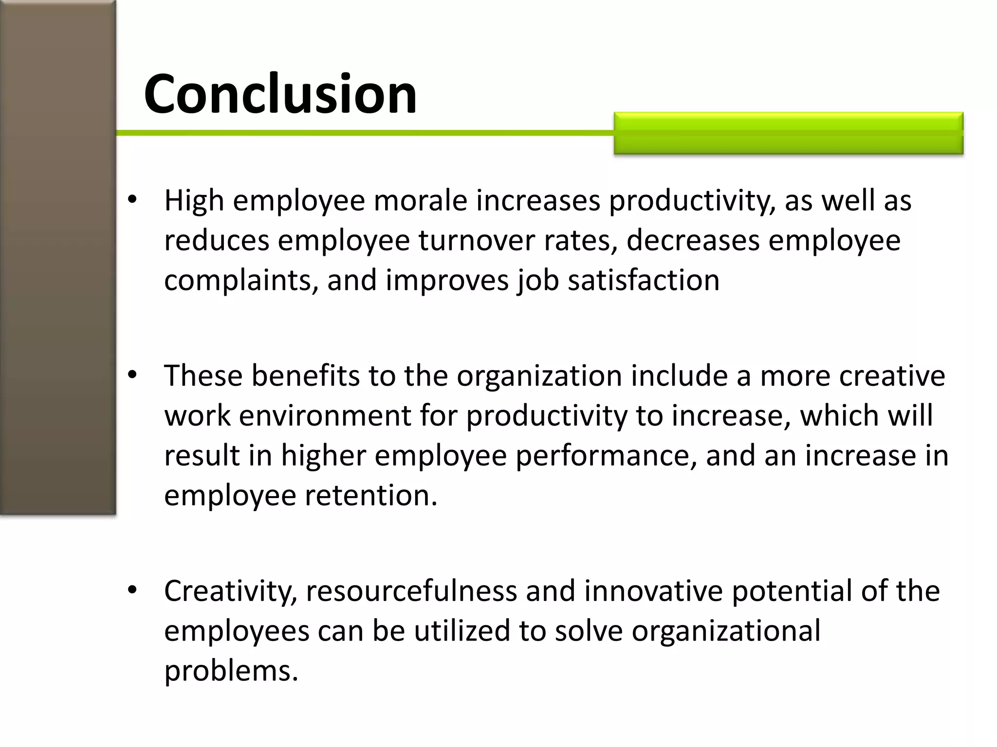 • High employee morale increases productivity, as well as
reduces employee turnover rates, decreases employee
complaints, and improves job satisfaction
• These benefits to the organization include a more creative
work environment for productivity to increase, which will
result in higher employee performance, and an increase in
employee retention.
• Creativity, resourcefulness and innovative potential of the
employees can be utilized to solve organizational
problems.
Conclusion
 