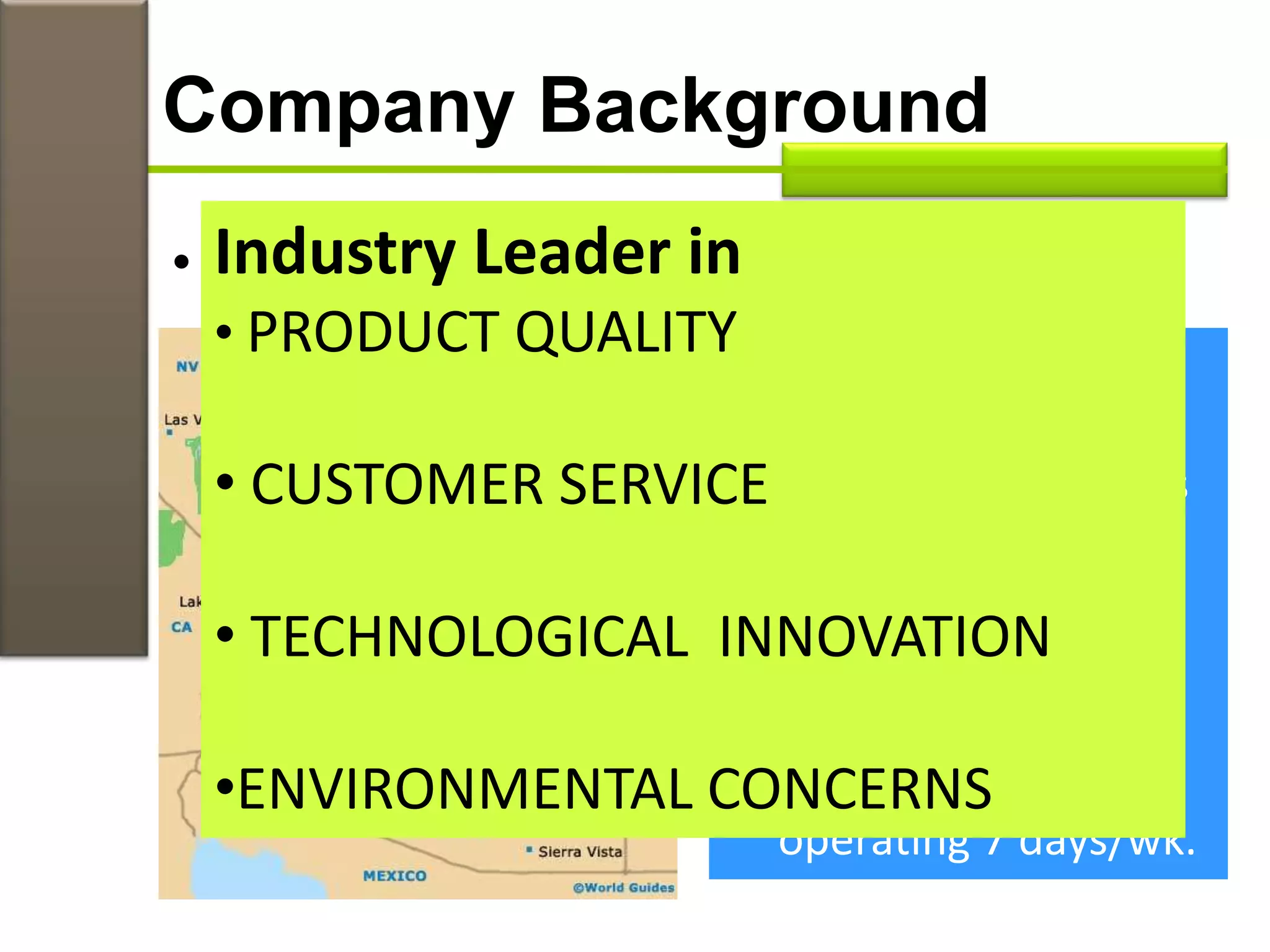 Company Background
• Factory in Flagstaff, Arizona
 3,000 non-union
member workers
 high premium wages
 staff turn-over rate
of 2%
 competitors staff
turn-over rate 25%
 46-year-old factory
operating 7 days/wk.
Industry Leader in
• PRODUCT QUALITY
• CUSTOMER SERVICE
• TECHNOLOGICAL INNOVATION
•ENVIRONMENTAL CONCERNS
 