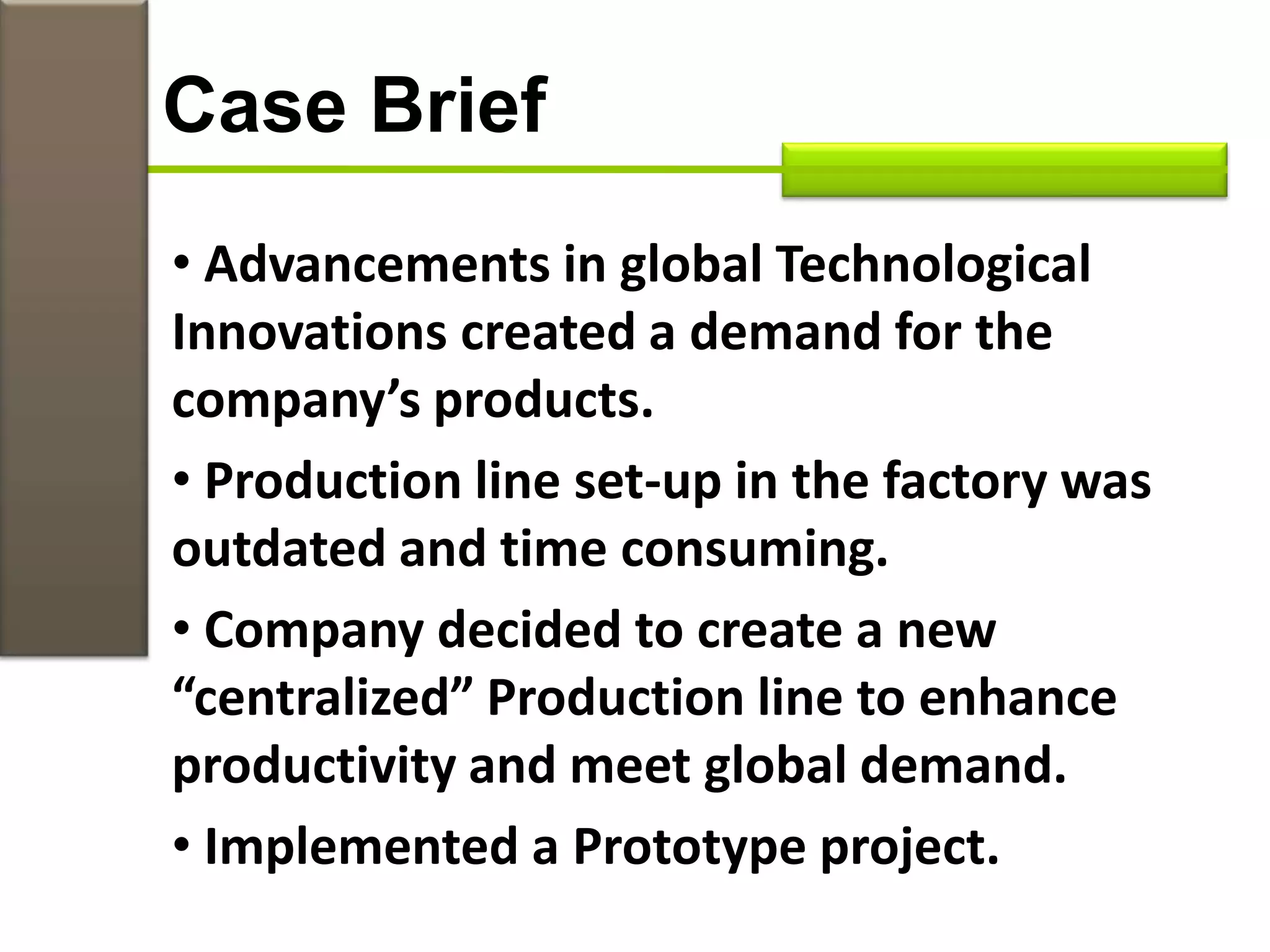 • Advancements in global Technological
Innovations created a demand for the
company’s products.
• Production line set-up in the factory was
outdated and time consuming.
• Company decided to create a new
“centralized” Production line to enhance
productivity and meet global demand.
• Implemented a Prototype project.
Case Brief
 