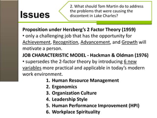 Issues
2. What should Tom Martin do to address
the problems that were causing the
discontent in Lake Charles?
Proposition under Herzberg’s 2 Factor Theory (1959)
• only a challenging job that has the opportunity for
Achievement, Recognition, Advancement, and Growth will
motivate a person.
JOB CHARACTERISTIC MODEL - Hackman & Oldman (1976)
• supersedes the 2-factor theory by introducing 6 new
variables more practical and applicable in today’s modern
work environment.
1. Human Resource Management
2. Ergonomics
3. Organization Culture
4. Leadership Style
5. Human Performance Improvement (HPI)
6. Workplace Spirituality
 