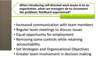 When introducing self-directed work teams in to an
organization, what can managers do to circumvent
the problems TeleReach experienced?
• Increased communication with team members
• Regular team meetings to discuss issues
• Equal opportunity for employment
• Removing some controls while retaining
accountability.
• Set Strategies and Organisational Objectives
• Greater team involvement in decision making
 