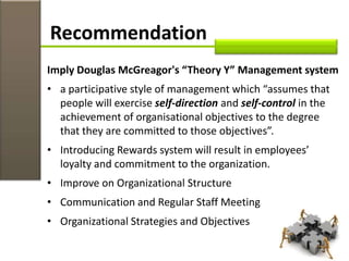 Recommendation
Imply Douglas McGreagor's “Theory Y” Management system
• a participative style of management which “assumes that
people will exercise self-direction and self-control in the
achievement of organisational objectives to the degree
that they are committed to those objectives”.
• Introducing Rewards system will result in employees’
loyalty and commitment to the organization.
• Improve on Organizational Structure
• Communication and Regular Staff Meeting
• Organizational Strategies and Objectives
 