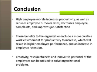 • High employee morale increases productivity, as well as
reduces employee turnover rates, decreases employee
complaints, and improves job satisfaction
• These benefits to the organization include a more creative
work environment for productivity to increase, which will
result in higher employee performance, and an increase in
employee retention.
• Creativity, resourcefulness and innovative potential of the
employees can be utilized to solve organizational
problems.
Conclusion
 