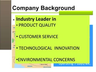 Company Background
• Factory in Flagstaff, Arizona
 3,000 non-union
member workers
 high premium wages
 staff turn-over rate
of 2%
 competitors staff
turn-over rate 25%
 46-year-old factory
operating 7 days/wk.
Industry Leader in
• PRODUCT QUALITY
• CUSTOMER SERVICE
• TECHNOLOGICAL INNOVATION
•ENVIRONMENTAL CONCERNS
 