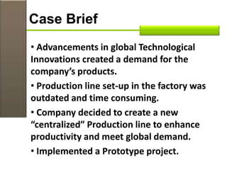 • Advancements in global Technological
Innovations created a demand for the
company’s products.
• Production line set-up in the factory was
outdated and time consuming.
• Company decided to create a new
“centralized” Production line to enhance
productivity and meet global demand.
• Implemented a Prototype project.
Case Brief
 