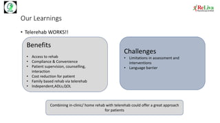 Our Learnings
• Telerehab WORKS!!
Benefits
• Access to rehab
• Compliance & Convenience
• Patient supervision, counselling,
interaction
• Cost reduction for patient
• Family based rehab via telerehab
• Independent,ADLs,QOL
Challenges
• Limitations in assessment and
interventions
• Language barrier
Combining in-clinic/ home rehab with telerehab could offer a great approach
for patients
 