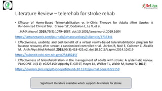 Literature Review – telerehab for stroke rehab
• Efficacy of Home-Based Telerehabilitation vs In-Clinic Therapy for Adults After Stroke: A
Randomized Clinical Trial. Cramer SC, Dodakian L, Le V, et al.
JAMA Neurol. 2019;76(9):1079–1087. doi:10.1001/jamaneurol.2019.1604
https://jamanetwork.com/journals/jamaneurology/fullarticle/2736341
• Effectiveness, usability, and cost-benefit of a virtual reality-based telerehabilitation program for
balance recovery after stroke: a randomized controlled trial. Lloréns R, Noé E, Colomer C, Alcañiz
M. Arch Phys Med Rehabil. 2015;96(3):418‐425.e2. doi:10.1016/j.apmr.2014.10.019
https://pubmed.ncbi.nlm.nih.gov/25448245/
• Effectiveness of telerehabilitation in the management of adults with stroke: A systematic review.
PLoS ONE 14(11): e0225150. Appleby E, Gill ST, Hayes LK, Walker TL, Walsh M, Kumar S (2019)
https://journals.plos.org/plosone/article?id=10.1371/journal.pone.0225150
Significant literature available which supports telerehab for stroke
 