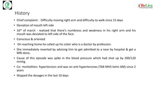 History
• Chief complaint : Difficulty moving right arm and difficulty to walk since 15 days
• Deviation of mouth left side
• 16th of march - realized that there's numbness and weakness in his right arm and his
mouth was deviated to left side of the face.
• Conscious & oriented
• On reaching home he called up his sister who is a doctor by profession.
• She immediately reverted by advising him to get admitted to a near by hospital & get a
MRI done.
• Cause of this episode was spike in the blood pressure which had shot up by 200/120
mmhg.
• Co- morbidities- hypertension and was on anti hypertensives (TAB MHS telmi AM) since 2
years
• Skipped the dosages in the last 10 days
 