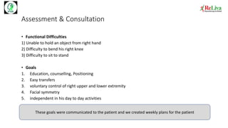 Assessment & Consultation
• Functional Difficulties
1) Unable to hold an object from right hand
2) Difficulty to bend his right knee
3) Difficulty to sit to stand
• Goals
1. Education, counselling, Positioning
2. Easy transfers
3. voluntary control of right upper and lower extremity
4. Facial symmetry
5. independent in his day to day activities
These goals were communicated to the patient and we created weekly plans for the patient
 