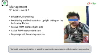 Management
9th April – week 1
• Education, counselling
• Positioning and bed transfers- Upright sitting on the
bed every 4 hours
• Passive ROM exercise Right side
• Active ROM exercise Left side
• Diaphragmatic breathing exercise
We took 2 sessions with patient in week 1 to supervise the exercises and guide the patient appropriately
 