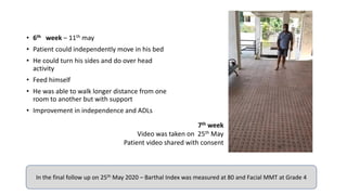 • 6th week – 11th may
• Patient could independently move in his bed
• He could turn his sides and do over head
activity
• Feed himself
• He was able to walk longer distance from one
room to another but with support
• Improvement in independence and ADLs
7th week
Video was taken on 25th May
Patient video shared with consent
In the final follow up on 25th May 2020 – Barthal Index was measured at 80 and Facial MMT at Grade 4
 