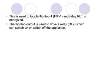 This is used to toggle flip-flop-1 (F/F-1) and relay RL1 is energized. The flip-flop output is used to drive a relay (RL2) which can switch on or switch off the appliance. 