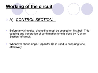 Working of the circuit A) CONTROL SECTION: - Before anything else, phone line must be ceased on first bell. This ceasing and generation of confirmation tone is done by "Control Section" of circuit. Whenever phone rings, Capacitor C4 is used to pass ring tone effectively. 
