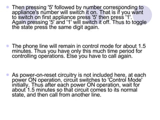 Then pressing '5' followed by number corresponding to appliance's number will switch it on. That is if you want to switch on first appliance press '5' then press '1'. Again pressing '5' and '1' will switch it off. Thus to toggle the state press the same digit again. The phone line will remain in control mode for about 1.5 minutes. Thus you have only this much time period for controlling operations. Else you have to call again. As power-on-reset circuitry is not included here, at each power ON operation, circuit switches to 'Control Mode' initially. Thus after each power ON operation, wait for about 1.5 minutes so that circuit comes to its normal state, and then call from another line. 