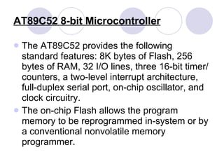 AT89C52   8-bit Microcontroller The AT89C52 provides the following standard features: 8K bytes of Flash, 256 bytes of RAM, 32 I/O lines, three 16-bit timer/counters, a two-level interrupt architecture, full-duplex serial port, on-chip oscillator, and clock circuitry.  The on-chip Flash allows the program memory to be reprogrammed in-system or by a conventional nonvolatile memory programmer. 