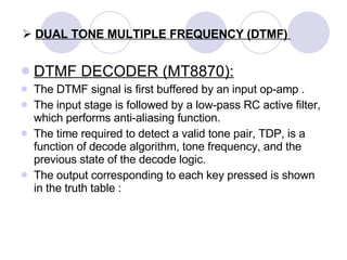 DUAL TONE MULTIPLE FREQUENCY (DTMF)  DTMF DECODER (MT8870): The DTMF signal is first buffered by an input op-amp . The input stage is followed by a low-pass RC active filter, which performs anti-aliasing function.  The time required to detect a valid tone pair, TDP, is a function of decode algorithm, tone frequency, and the previous state of the decode logic. The output corresponding to each key pressed is shown in the truth table : 