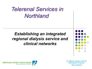 Telerenal Services in
     Northland


 Establishing an integrated
regional dialysis service and
      clinical networks



                            Dr Walaa Saweirs (2012),
                              Whangarei Hospital,
                                 New Zealand
 