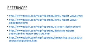 REFERNCES 
• http://www.telerik.com/help/reporting/html5-report-viewer.html 
• http://www.telerik.com/help/reporting/html5-report-viewer-embedding. 
html 
• http://www.telerik.com/help/reporting/ui-report-designer.html 
• http://www.telerik.com/help/reporting/designing-reports-understanding- 
report-structure.html 
• http://www.telerik.com/help/reporting/connecting-to-data-data-source- 
components.html 
