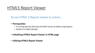HTML5 Report Viewer 
To see HTML 5 Report viewer in action… 
• Prerequisites 
• A running web site that hosts the REST service at address /api/reports. 
• Kendo UI in folder /kendo/. 
• Initializing HTML5 Report Viewer in HTML page 
• Utilizing HTML5 Report Viewer 
 
