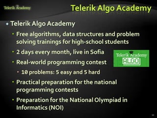 Telerik Algo Academy
 Telerik Algo Academy

  Free algorithms, data structures and problem
   solving trainings for high-school students
  2 days every month, live in Sofia
  Real-world programming contest
    10 problems: 5 easy and 5 hard
  Practical preparation for the national
   programming contests
  Preparation for the National Olympiad in
   Informatics (NOI)
                                                  12
 