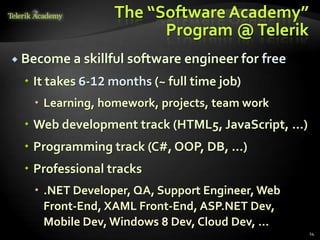 The “Software Academy”
                        Program @ Telerik
 Become a skillful   software engineer for free
   It takes 6-12 months (~ full time job)
    Learning, homework, projects, team work
   Web development track (HTML5, JavaScript, …)
   Programming track (C#, OOP, DB, …)
   Professional tracks
    .NET Developer, QA, Support Engineer, Web
     Front-End, XAML Front-End, ASP.NET Dev,
     Mobile Dev, Windows 8 Dev, Cloud Dev, …
                                                   14
 