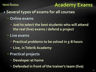 Academy Exams
 Several types of exams for all courses

   Online exams
    Just to select the best students who will attend
     the real (live) exams / defend a project
   Live exams
    Practical problems to be solved in 5-8 hours
    Live, in Telerik Academy
   Practical projects
    Developer at home
    Defended in front of the trainer's team (live)
                                                        33
 