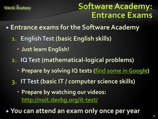 Software Academy:
                              Entrance Exams
 Entrance exams for the Software Academy

 1. English Test (basic English skills)
    Just learn English!
 2. IQ Test (mathematical-logical problems)
    Prepare by solving IQ tests (find some in Google)
 3. IT Test (basic IT / computer science skills)
    Prepare by watching our videos:
     http://noit.devbg.org/it-test/
 You can attend an exam only once per year
                                                         38
 