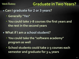 Graduate in Two Years?
 Can I graduate for   2 or 3 years?
   Generally "Yes"
   You could take 7-8 courses the first years and
    the rest in the second years

 What if I am a school student?

   You could take the "software academy"
    program as well
   School students could take 2-3 courses each
    semester and graduate for 3-4 years
                                                     41
 