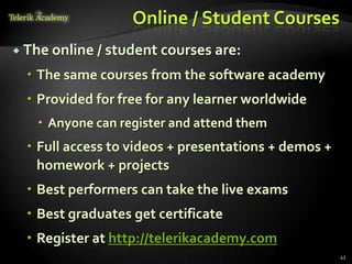Online / Student Courses
 The online / student courses are:

   The same courses from the software academy
   Provided for free for any learner worldwide
    Anyone can register and attend them
   Full access to videos + presentations + demos +
    homework + projects
   Best performers can take the live exams
   Best graduates get certificate
   Register at http://telerikacademy.com
                                                      43
 
