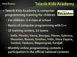Telerik Kids Academy
 Telerik Kids Academy is computer
 programming training for children
  For children: 2-6 class at school
  Basics of computer programming with C++
  25 training centers, 15 towns
    Sofia, Plovdiv, Varna, Bourgas, Pleven, Gabrovo,
     Shoumen, Rousse, Smolian, Vidin, Stara Zagora,
     Yambol, Haskovo, Blagoevgrad, Kardjali
  Monthly online programming contests +
   participation in the official national contests
                                                        8
 