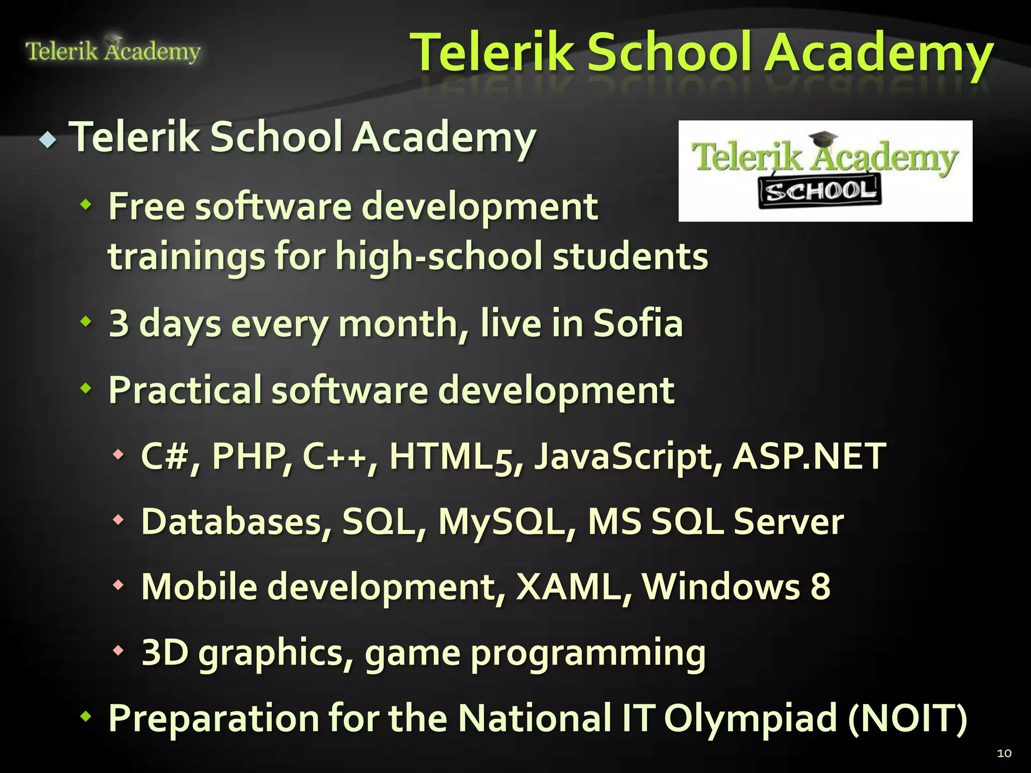 Telerik School Academy
 Telerik School Academy

  Free software development
   trainings for high-school students
  3 days every month, live in Sofia
  Practical software development
    C#, PHP, C++, HTML5, JavaScript, ASP.NET
    Databases, SQL, MySQL, MS SQL Server
    Mobile development, XAML, Windows 8
    3D graphics, game programming
  Preparation for the National IT Olympiad (NOIT)
                                                     10
 