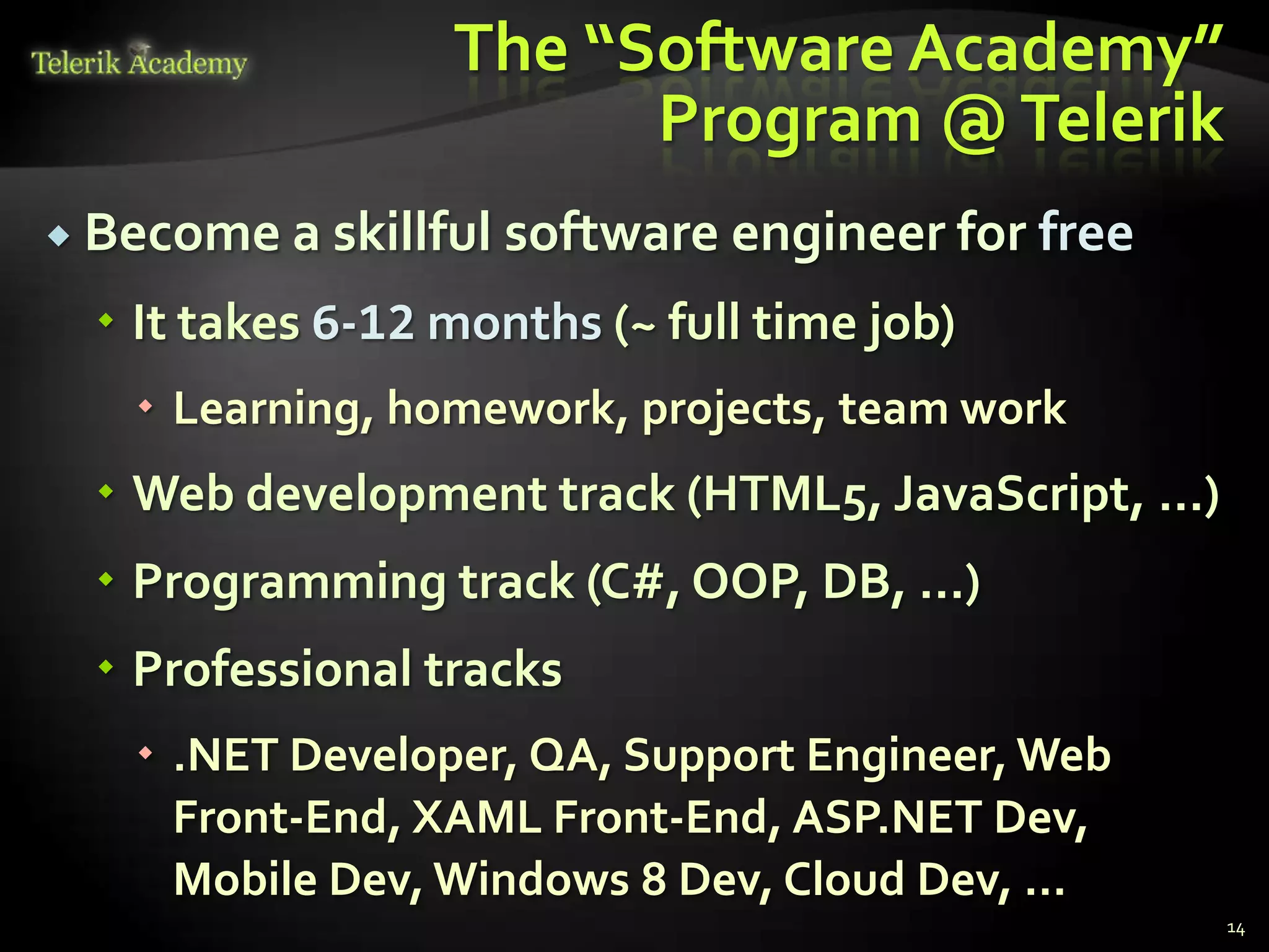 The “Software Academy”
                        Program @ Telerik
 Become a skillful   software engineer for free
   It takes 6-12 months (~ full time job)
    Learning, homework, projects, team work
   Web development track (HTML5, JavaScript, …)
   Programming track (C#, OOP, DB, …)
   Professional tracks
    .NET Developer, QA, Support Engineer, Web
     Front-End, XAML Front-End, ASP.NET Dev,
     Mobile Dev, Windows 8 Dev, Cloud Dev, …
                                                   14
 