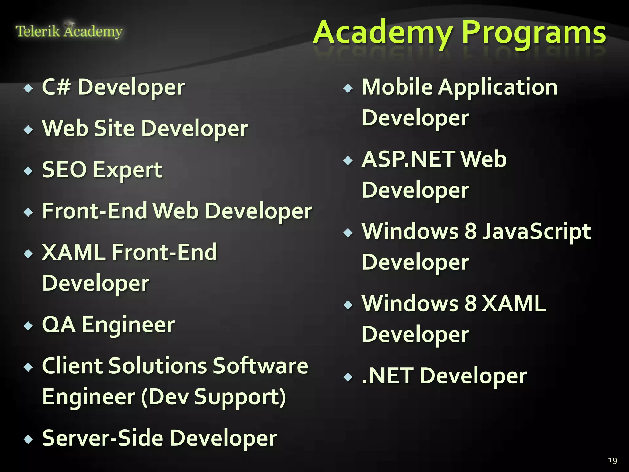 Academy Programs
   C# Developer                    Mobile Application
   Web Site Developer               Developer

   SEO Expert                      ASP.NET Web
                                     Developer
   Front-End Web Developer
                                    Windows 8 JavaScript
   XAML Front-End                   Developer
    Developer
                                    Windows 8 XAML
   QA Engineer                      Developer
   Client Solutions Software       .NET Developer
    Engineer (Dev Support)
   Server-Side Developer
                                                            19
 