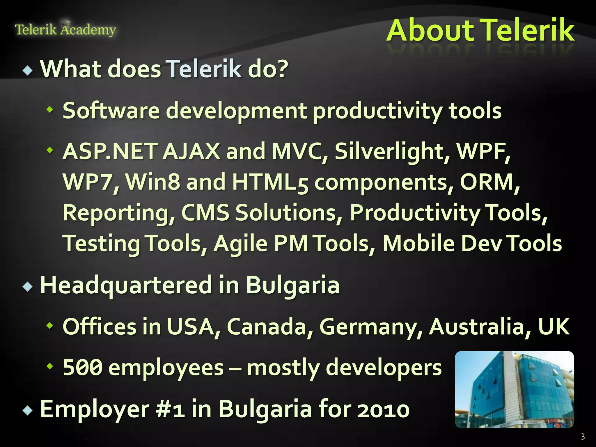 About Telerik
 What does Telerik   do?
   Software development productivity tools
   ASP.NET AJAX and MVC, Silverlight, WPF,
    WP7, Win8 and HTML5 components, ORM,
    Reporting, CMS Solutions, Productivity Tools,
    Testing Tools, Agile PM Tools, Mobile Dev Tools
 Headquartered in Bulgaria

   Offices in USA, Canada, Germany, Australia, UK
   500 employees – mostly developers
 Employer #1 in Bulgaria   for 2010
                                                      3
 