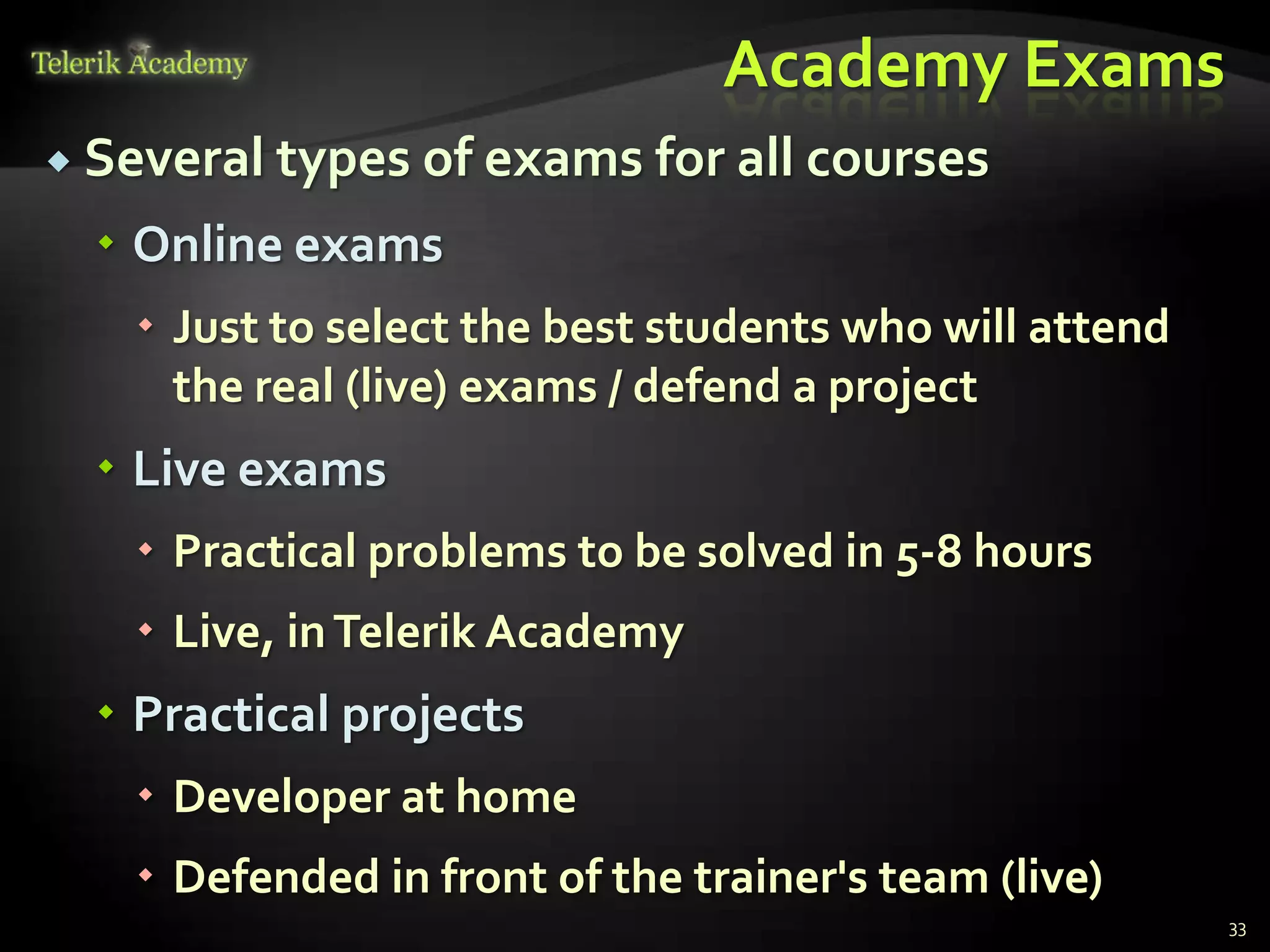 Academy Exams
 Several types of exams for all courses

   Online exams
    Just to select the best students who will attend
     the real (live) exams / defend a project
   Live exams
    Practical problems to be solved in 5-8 hours
    Live, in Telerik Academy
   Practical projects
    Developer at home
    Defended in front of the trainer's team (live)
                                                        33
 