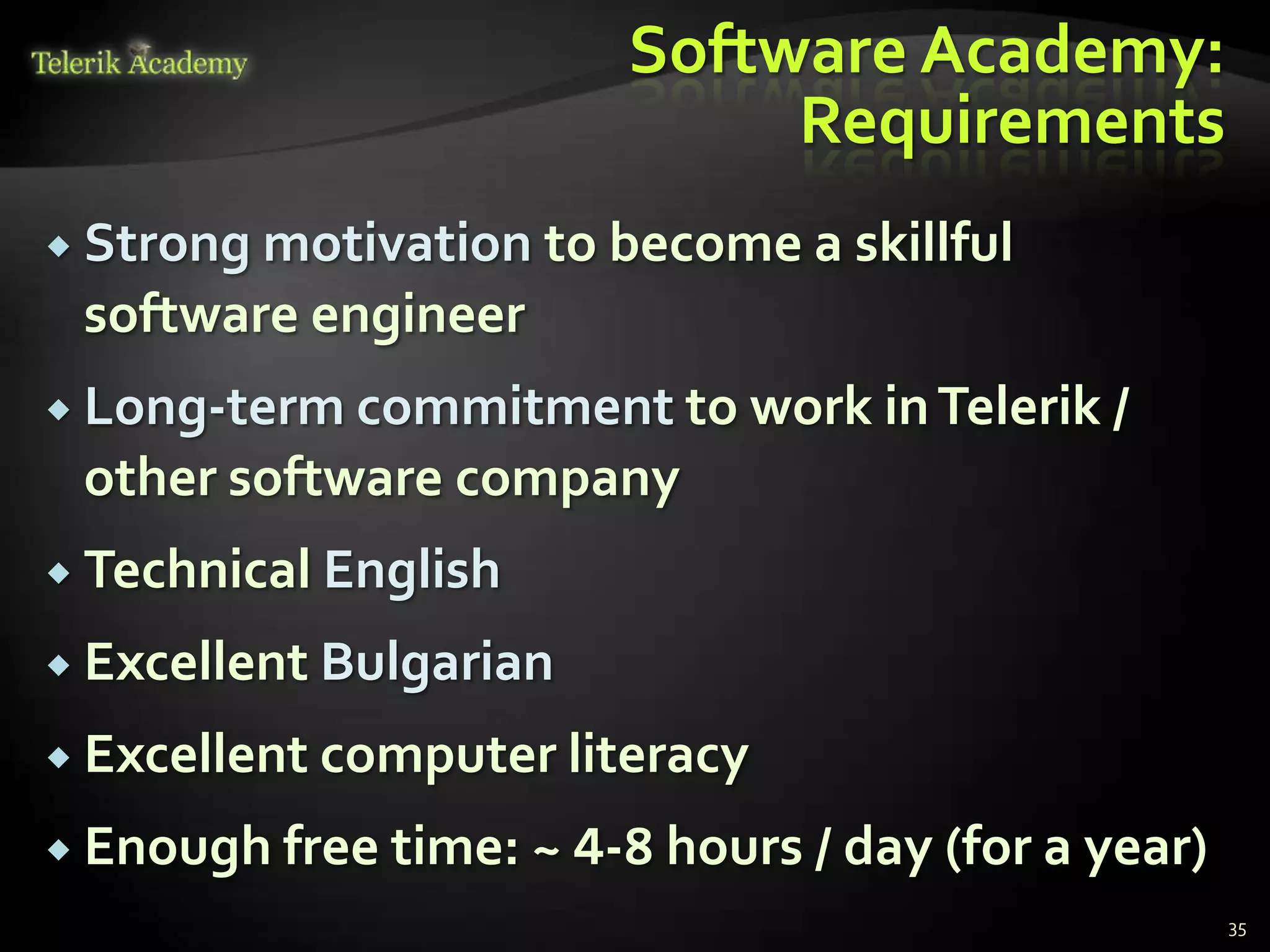 Software Academy:
                              Requirements
 Strong motivation   to become a skillful
 software engineer
 Long-term commitment to work in Telerik /
 other software company
 Technical English

 Excellent Bulgarian

 Excellent computer literacy

 Enough free time: ~ 4-8 hours / day (for a year)
                                                     35
 
