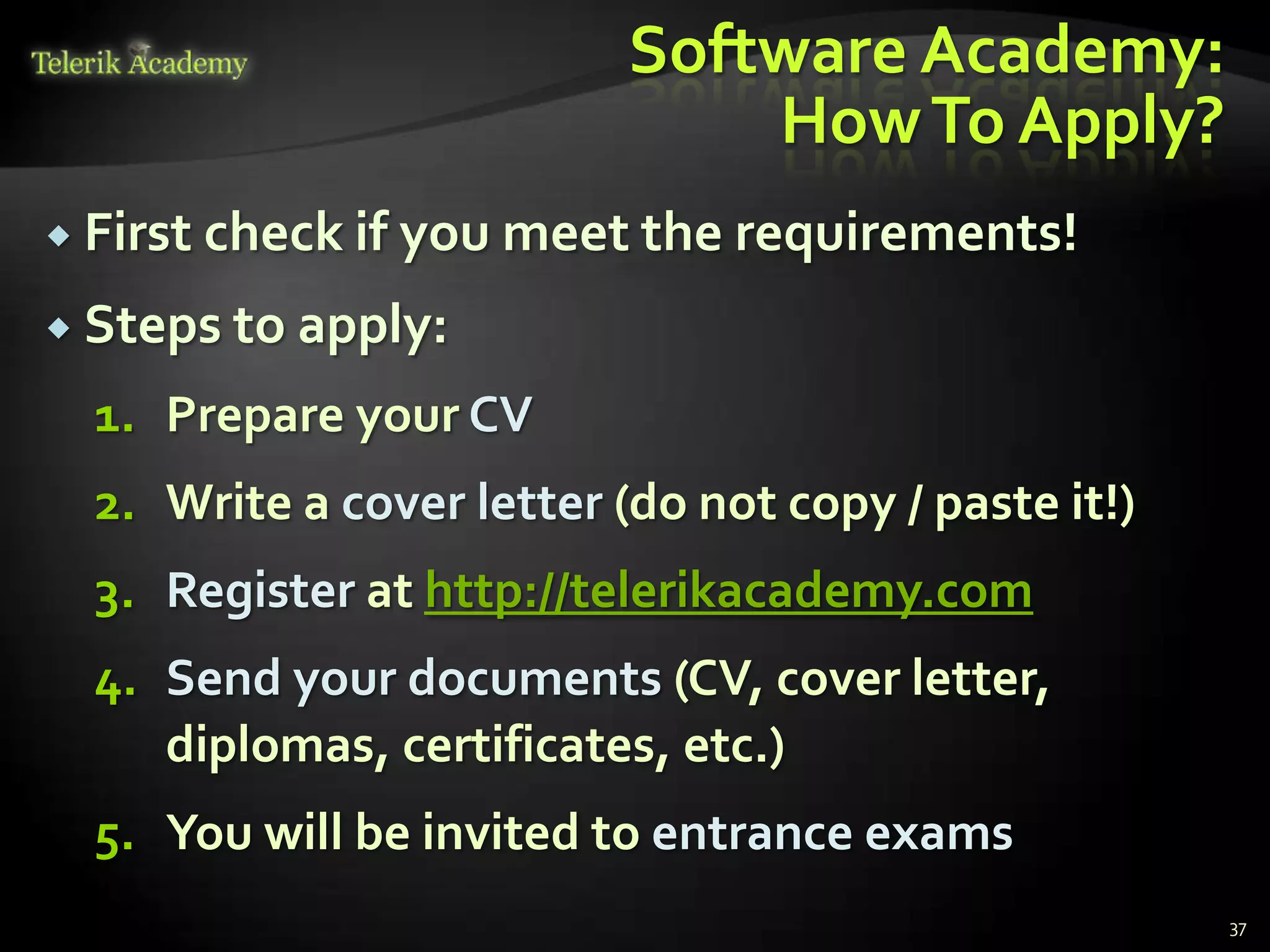 Software Academy:
                               How To Apply?
 First check if   you meet the requirements!
 Steps to apply:

  1. Prepare your CV
  2. Write a cover letter (do not copy / paste it!)
  3. Register at http://telerikacademy.com
  4. Send your documents (CV, cover letter,
     diplomas, certificates, etc.)
  5. You will be invited to entrance exams
                                                      37
 