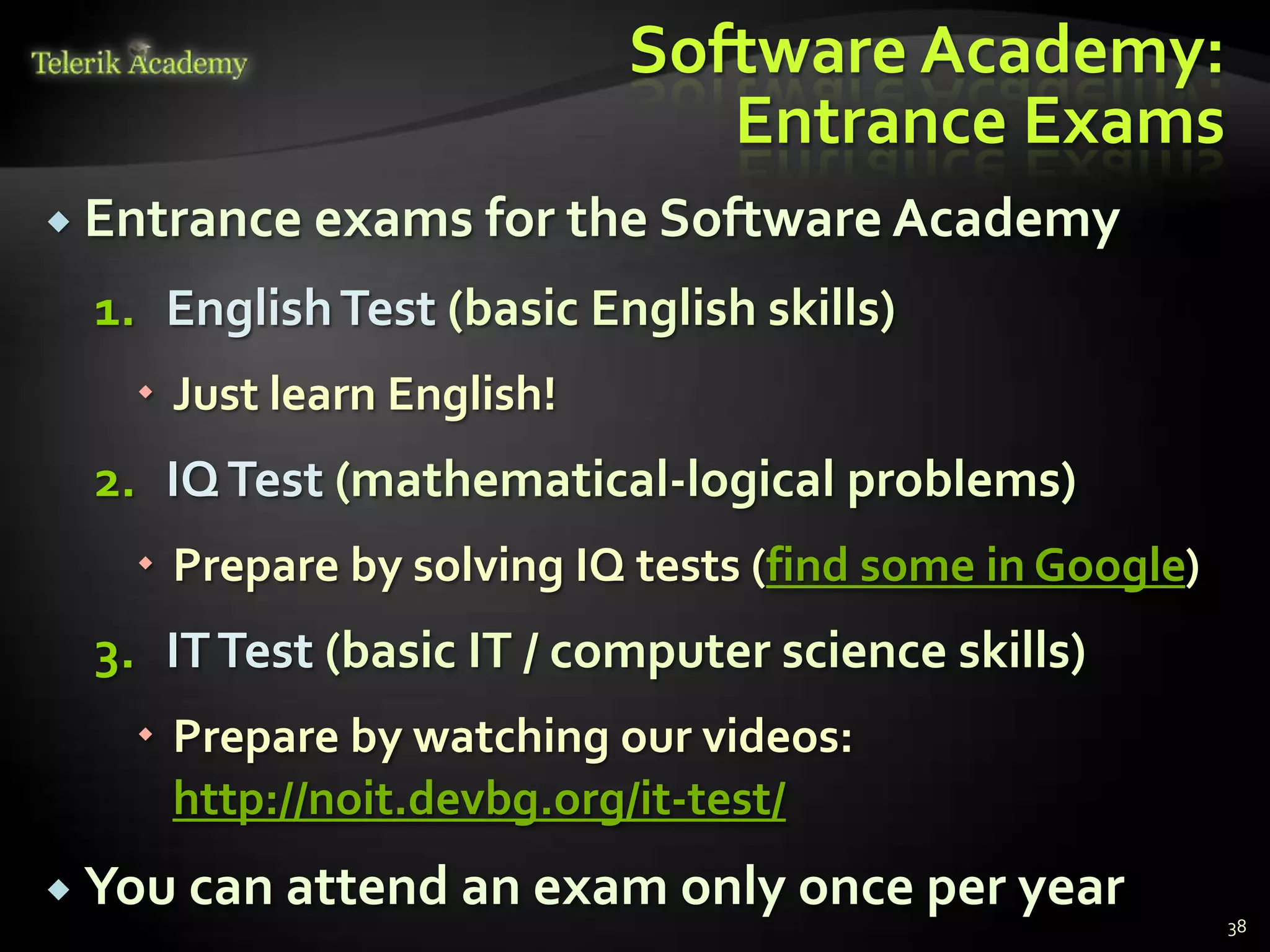 Software Academy:
                              Entrance Exams
 Entrance exams for the Software Academy

 1. English Test (basic English skills)
    Just learn English!
 2. IQ Test (mathematical-logical problems)
    Prepare by solving IQ tests (find some in Google)
 3. IT Test (basic IT / computer science skills)
    Prepare by watching our videos:
     http://noit.devbg.org/it-test/
 You can attend an exam only once per year
                                                         38
 