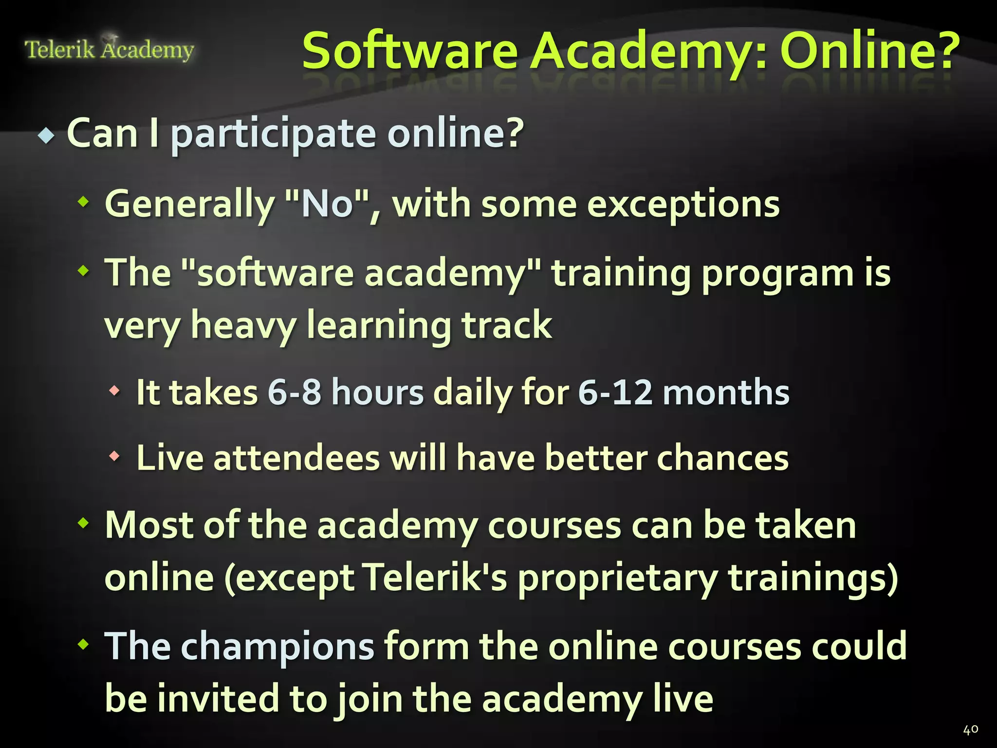 Software Academy: Online?
 Can I participate   online?
   Generally "No", with some exceptions
   The "software academy" training program is
    very heavy learning track
    It takes 6-8 hours daily for 6-12 months
    Live attendees will have better chances
   Most of the academy courses can be taken
    online (except Telerik's proprietary trainings)
   The champions form the online courses could
    be invited to join the academy live
                                                      40
 