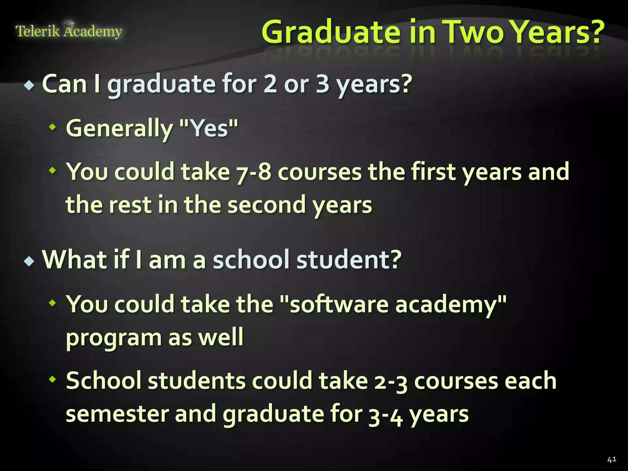 Graduate in Two Years?
 Can I graduate for   2 or 3 years?
   Generally "Yes"
   You could take 7-8 courses the first years and
    the rest in the second years

 What if I am a school student?

   You could take the "software academy"
    program as well
   School students could take 2-3 courses each
    semester and graduate for 3-4 years
                                                     41
 