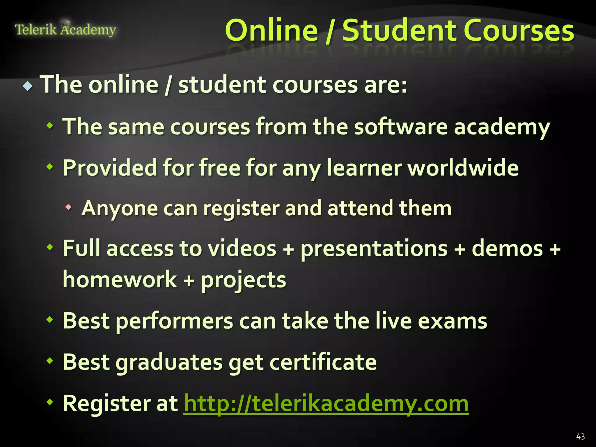 Online / Student Courses
 The online / student courses are:

   The same courses from the software academy
   Provided for free for any learner worldwide
    Anyone can register and attend them
   Full access to videos + presentations + demos +
    homework + projects
   Best performers can take the live exams
   Best graduates get certificate
   Register at http://telerikacademy.com
                                                      43
 