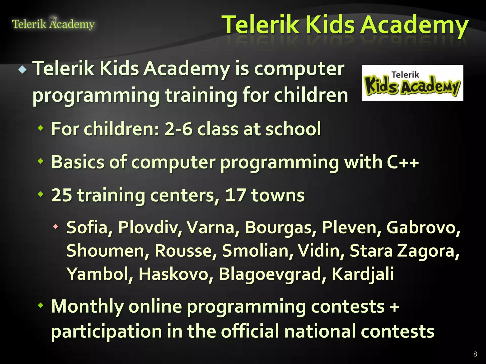 Telerik Kids Academy
 Telerik Kids Academy is computer
 programming training for children
  For children: 2-6 class at school
  Basics of computer programming with C++
  25 training centers, 17 towns
    Sofia, Plovdiv, Varna, Bourgas, Pleven, Gabrovo,
     Shoumen, Rousse, Smolian, Vidin, Stara Zagora,
     Yambol, Haskovo, Blagoevgrad, Kardjali
  Monthly online programming contests +
   participation in the official national contests
                                                        8
 