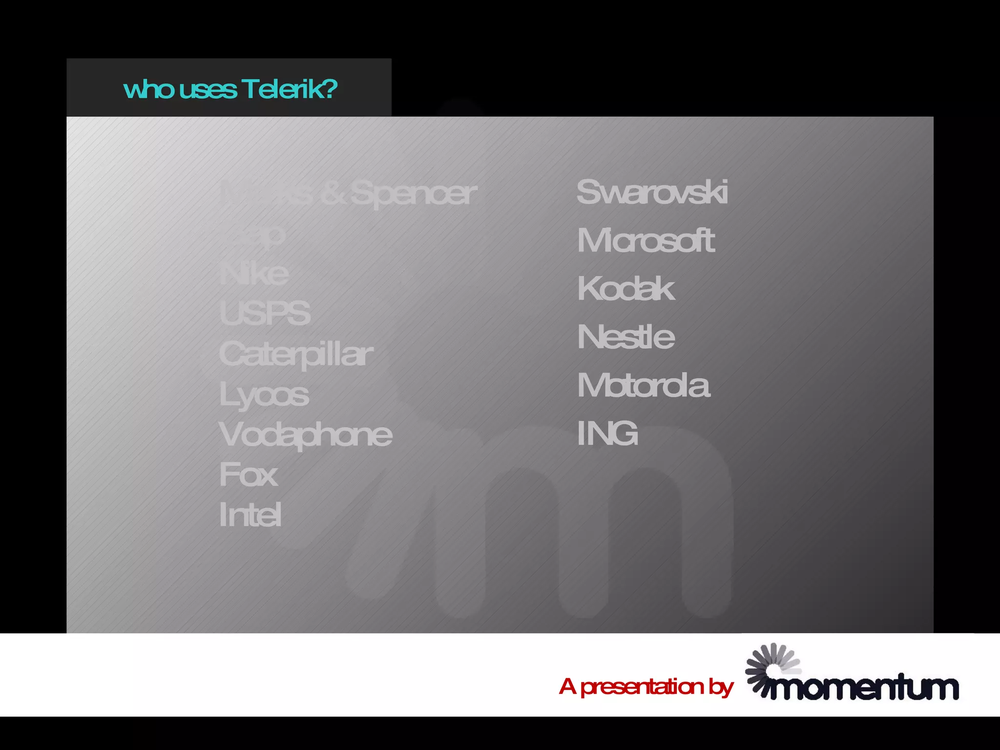 w uses Telerik?
 ho



      M arks & Spencer    Sw  arovski
      Gap                 M icrosoft
      Nike                Kodak
      USPS
                          Nestle
      Caterpillar
      Lycos               M otorola
      Vodaphone           ING
      Fox
      Intel




                         A presentation by
 