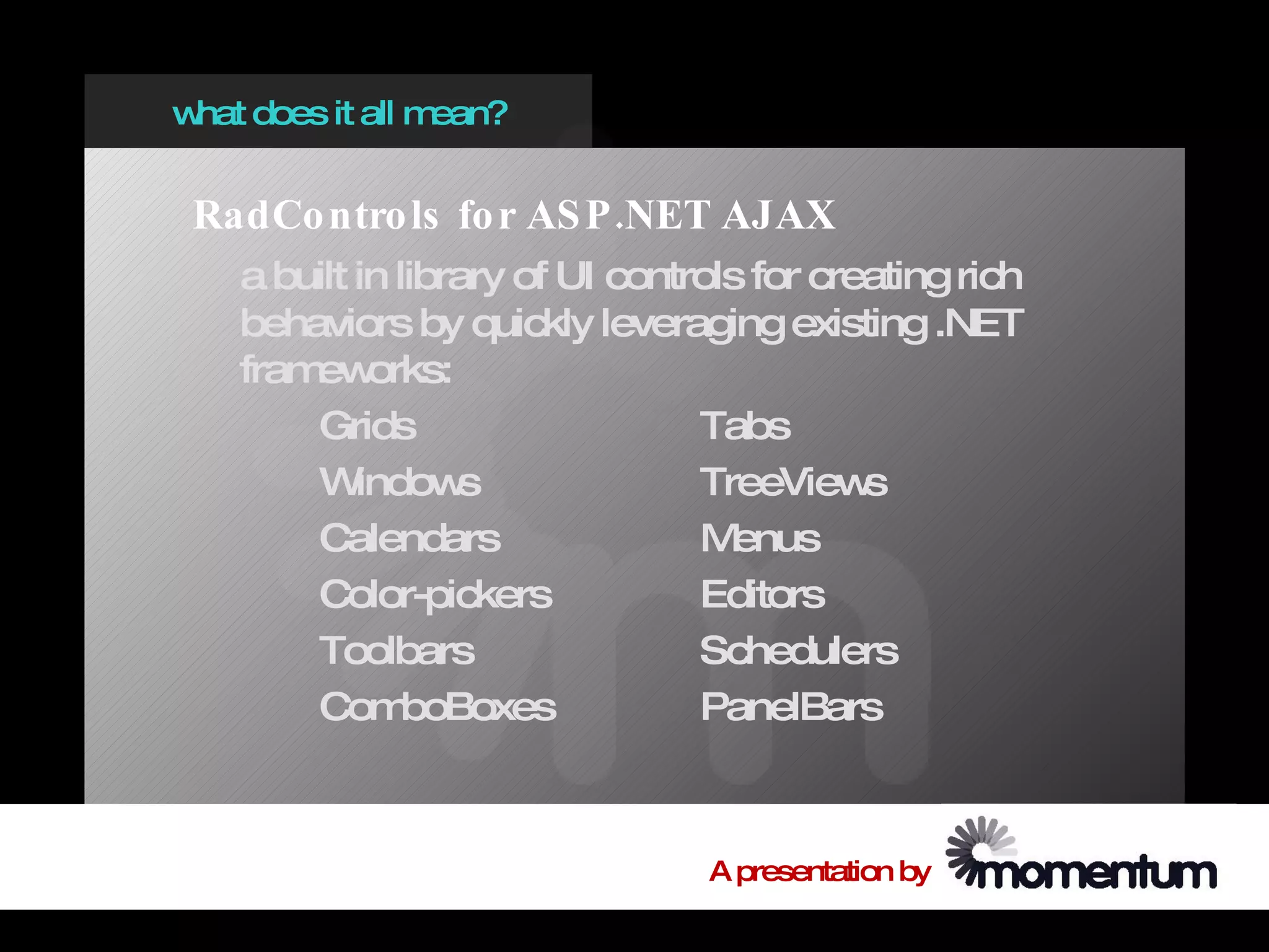 w does it all m
 hat           ean?


 RadCo ntro ls fo r AS P .NET AJAX
   a built in library of UI controls for creating rich
   behaviors by quickly leveraging existing .NET
   fram orks:
       ew
       Grids                     Tabs
       W   indow  s              TreeView   s
       Calendars                 M enus
       Color-pickers             Editors
       Toolbars                  Schedulers
       Com     boBoxes           PanelBars



                                 A presentation by
 
