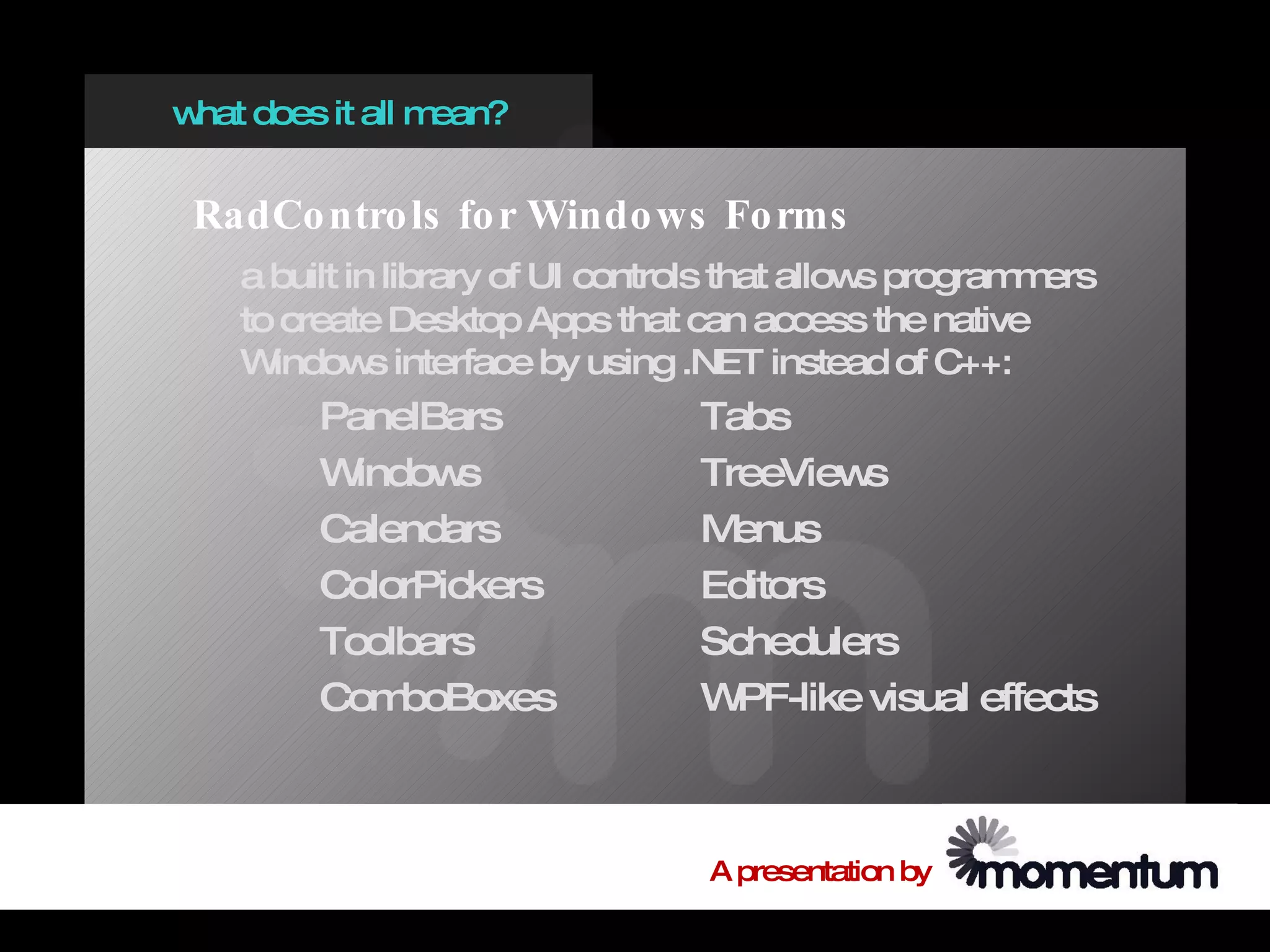 w does it all m
 hat           ean?


 RadCo ntro ls fo r Windo ws Fo rms
   a built in library of UI controls that allow program ers
                                               s       m
   to create Desktop Apps that can access the native
   W indow interface by using .NET instead of C++:
             s
        PanelBars                Tabs
        W indow s                TreeView s
        Calendars                M enus
        ColorPickers             Editors
        Toolbars                 Schedulers
        Com  boBoxes             W PF-like visual effects



                                 A presentation by
 