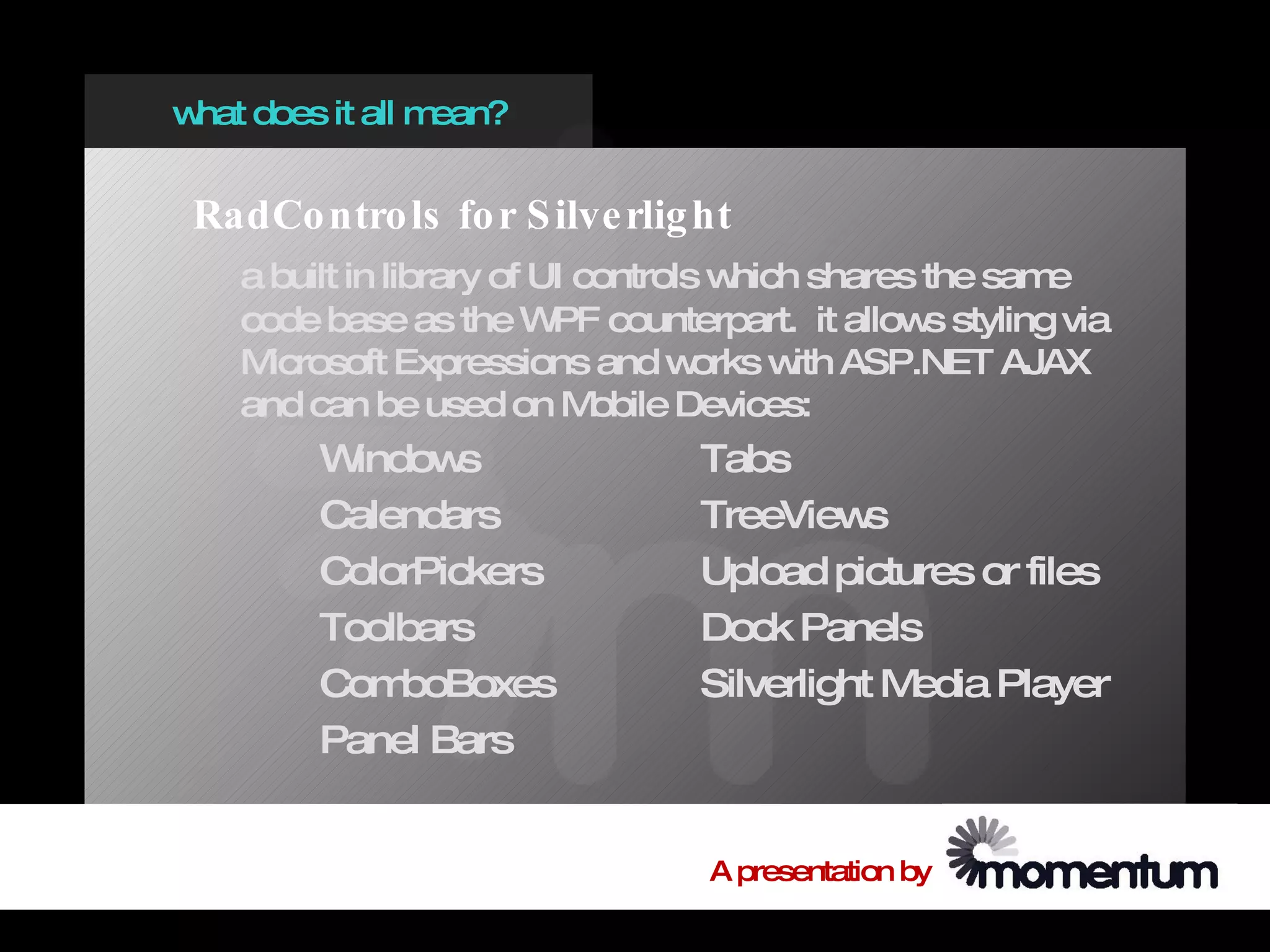 w does it all m
 hat           ean?


 RadCo ntro ls fo r S ilve rlig ht
   a built in library of UI controls w hich shares the same
   code base as the W counterpart. it allow styling via
                          PF                       s
   M icrosoft Expressions and w     orks w ASP.NET AJAX
                                           ith
   and can be used on M      obile Devices:
        W indow s               Tabs
        Calendars               TreeView  s
        ColorPickers            Upload pictures or files
        Toolbars                Dock Panels
        Com  boBoxes            Silverlight Media Player
        Panel Bars


                                 A presentation by
 