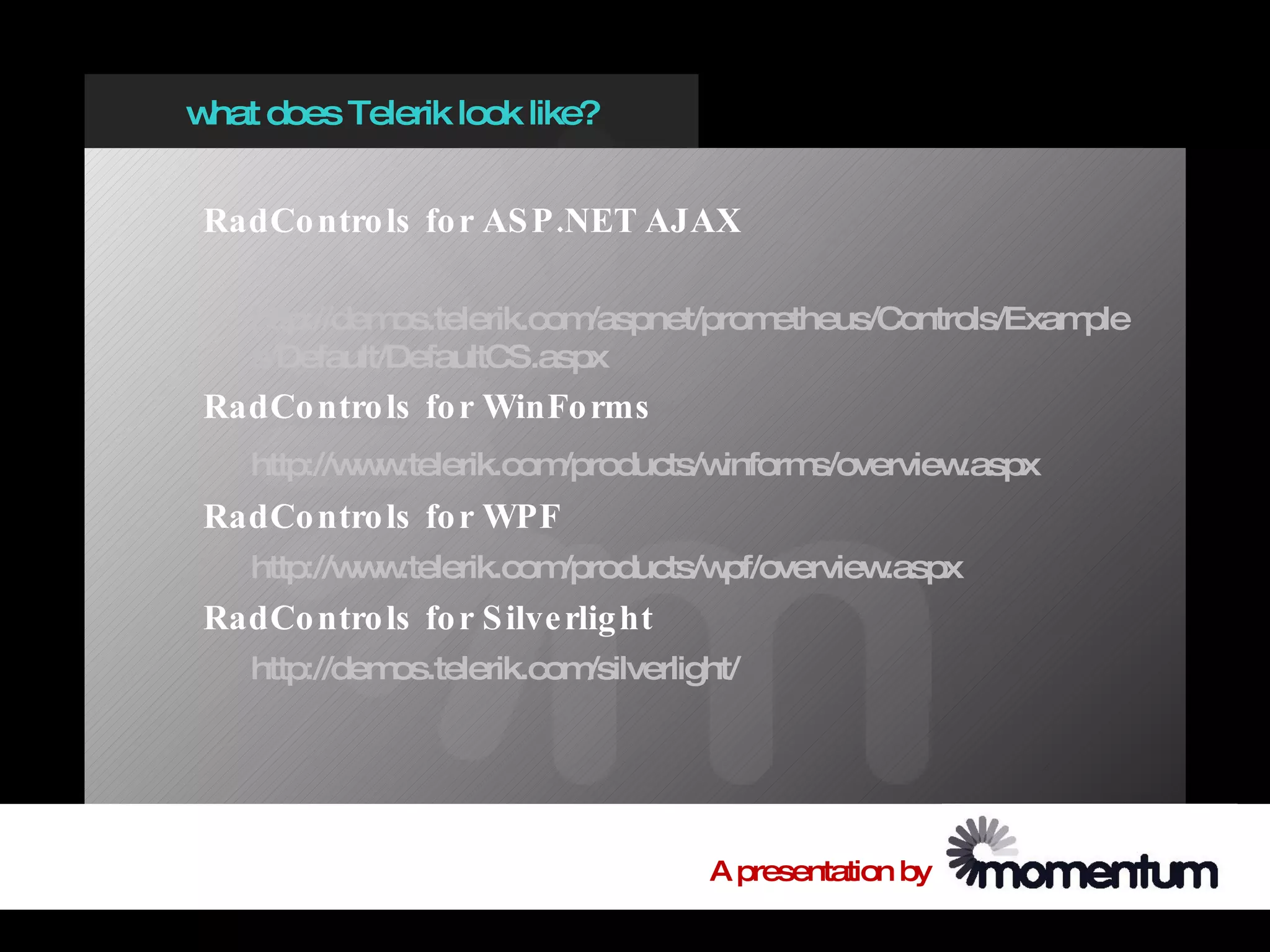 w does Telerik look like?
 hat


 RadCo ntro ls fo r AS P .NET AJAX

    http://demos.telerik.com/aspnet/prometheus/Controls/Example
    s/Default/DefaultCS.aspx
 RadCo ntro ls fo r WinFo rms
    http://w w
            w .telerik.com/products/winforms/overview.aspx
 RadCo ntro ls fo r WPF
    http://w w
            w .telerik.com/products/wpf/overview.aspx
 RadCo ntro ls fo r S ilve rlig ht
    http://demos.telerik.com/silverlight/




                                      A presentation by
 