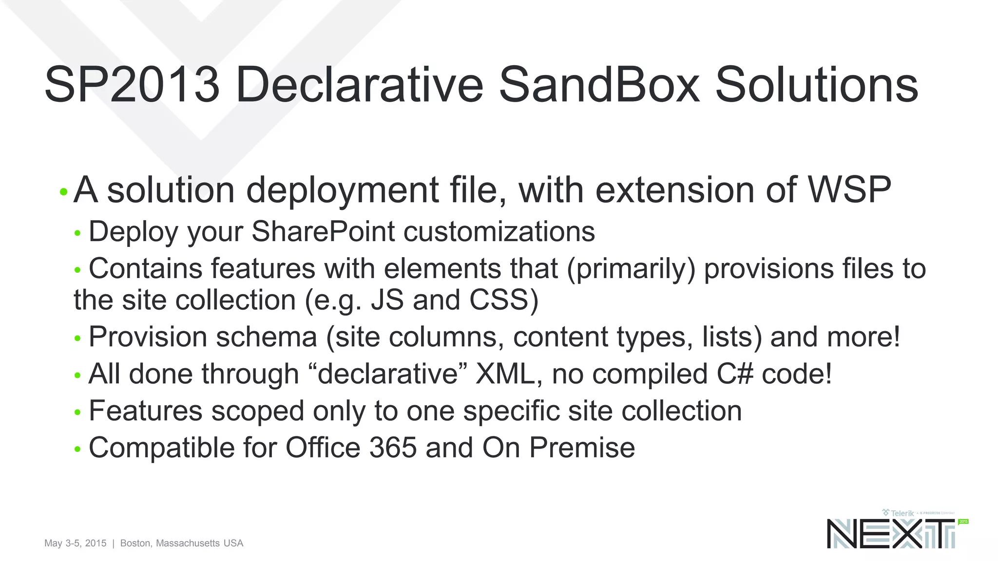 May 3-5, 2015 | Boston, Massachusetts USA
SP2013 Declarative SandBox Solutions
• A solution deployment file, with extension of WSP
• Deploy your SharePoint customizations
• Contains features with elements that (primarily) provisions files to
the site collection (e.g. JS and CSS)
• Provision schema (site columns, content types, lists) and more!
• All done through “declarative” XML, no compiled C# code!
• Features scoped only to one specific site collection
• Compatible for Office 365 and On Premise
 